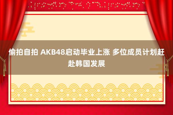 偷拍自拍 AKB48启动毕业上涨 多位成员计划赶赴韩国发展