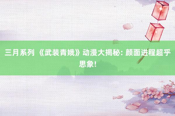 三月系列 《武装青娥》动漫大揭秘: 颜面进程超乎思象!