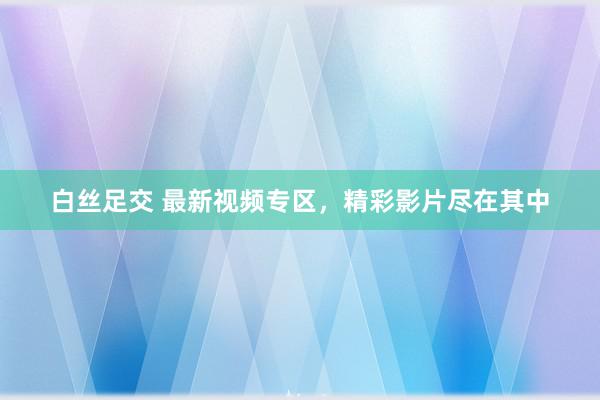 白丝足交 最新视频专区，精彩影片尽在其中