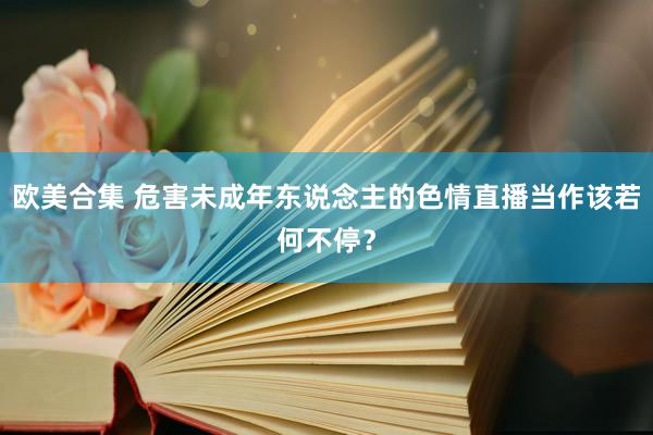 欧美合集 危害未成年东说念主的色情直播当作该若何不停？