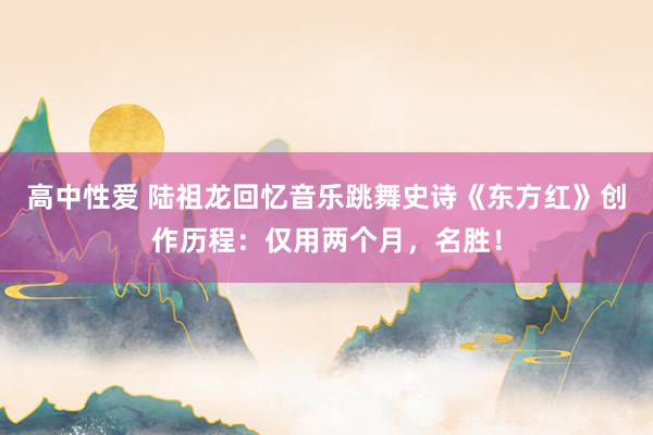 高中性爱 陆祖龙回忆音乐跳舞史诗《东方红》创作历程：仅用两个月，名胜！