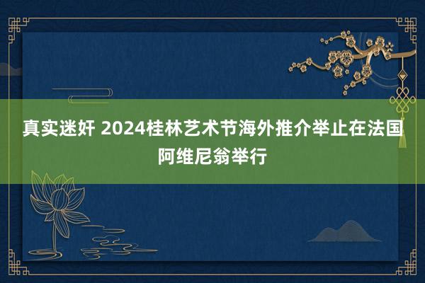 真实迷奸 2024桂林艺术节海外推介举止在法国阿维尼翁举行