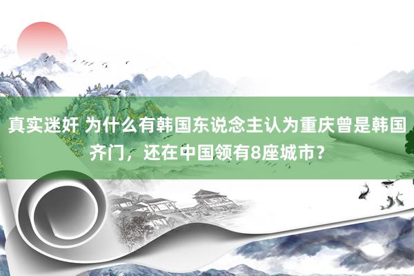 真实迷奸 为什么有韩国东说念主认为重庆曾是韩国齐门，还在中国领有8座城市？