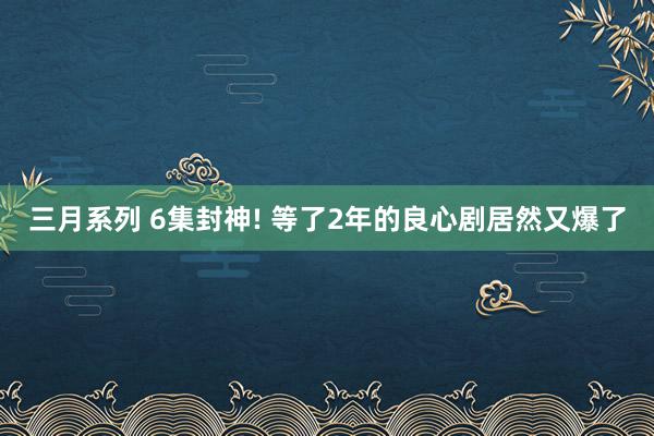 三月系列 6集封神! 等了2年的良心剧居然又爆了