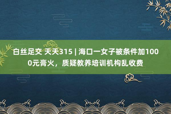 白丝足交 天天315 | 海口一女子被条件加1000元膏火，质疑教养培训机构乱收费