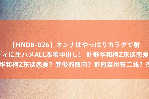 【HNDB-026】オンナはやっぱりカラダで射精する 厳選美巨乳ボディに生ハメALL本物中出し！ 叶舒华和柯Z东谈恋爱？龚俊的取向？彭冠英也曾二线？杰哥和娜姐