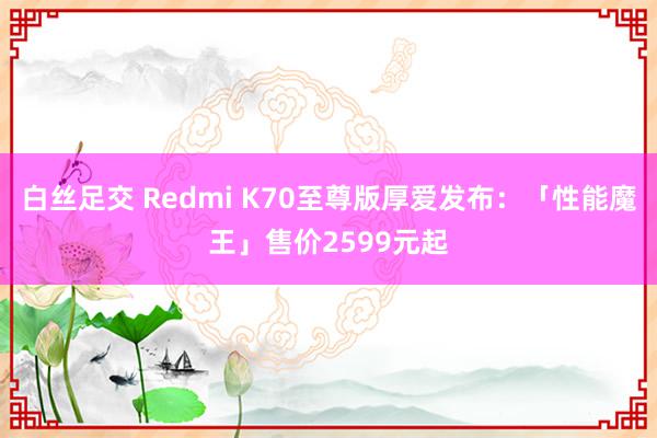 白丝足交 Redmi K70至尊版厚爱发布：「性能魔王」售价2599元起