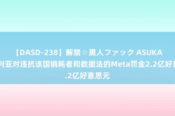 【DASD-238】解禁☆黒人ファック ASUKA 尼日利亚对违抗该国销耗者和数据法的Meta罚金2.2亿好意思元