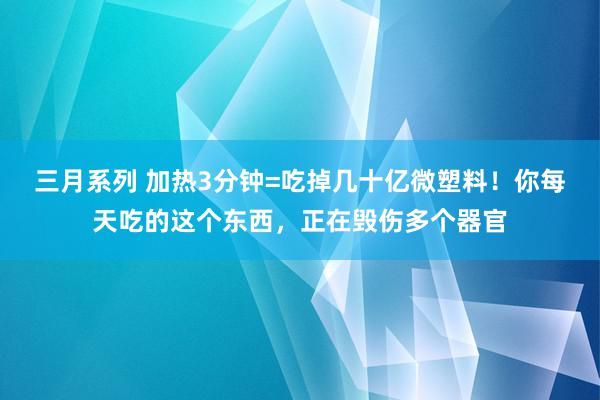 三月系列 加热3分钟=吃掉几十亿微塑料！你每天吃的这个东西，正在毁伤多个器官