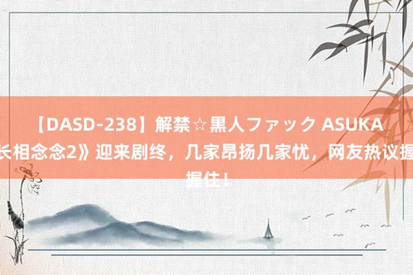 【DASD-238】解禁☆黒人ファック ASUKA 《长相念念2》迎来剧终，几家昂扬几家忧，网友热议握住！