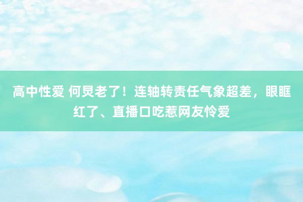 高中性爱 何炅老了！连轴转责任气象超差，眼眶红了、直播口吃惹网友怜爱