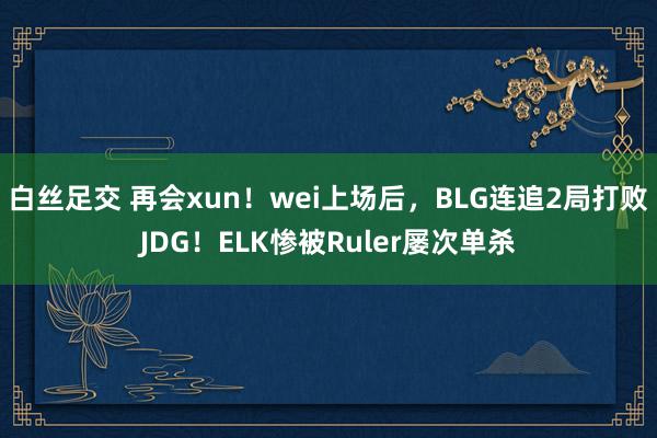 白丝足交 再会xun！wei上场后，BLG连追2局打败JDG！ELK惨被Ruler屡次单杀