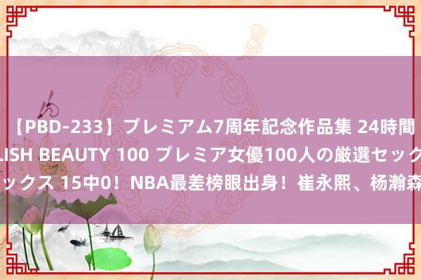 【PBD-233】プレミアム7周年記念作品集 24時間 PREMIUM STYLISH BEAUTY 100 プレミア女優100人の厳選セックス 15中0！NBA最差榜眼出身！崔永熙、杨瀚森碾压，好意思媒：不如布朗尼