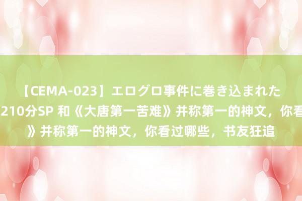 【CEMA-023】エログロ事件に巻き込まれた 人妻たちの昭和史 210分SP 和《大唐第一苦难》并称第一的神文，你看过哪些，书友狂追