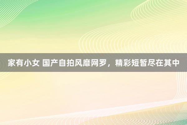 家有小女 国产自拍风靡网罗，精彩短暂尽在其中