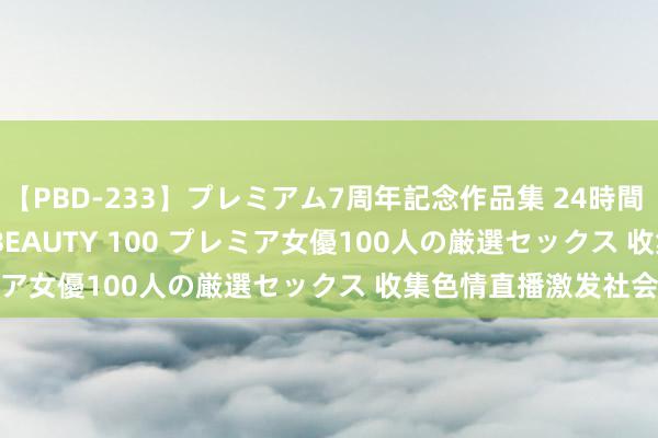 【PBD-233】プレミアム7周年記念作品集 24時間 PREMIUM STYLISH BEAUTY 100 プレミア女優100人の厳選セックス 收集色情直播激发社会热心