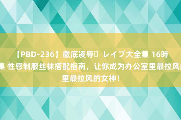 【PBD-236】徹底凌辱・レイプ大全集 16時間 第2集 性感制服丝袜搭配指南，让你成为办公室里最拉风的女神！