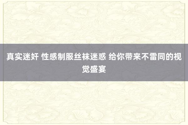 真实迷奸 性感制服丝袜迷惑 给你带来不雷同的视觉盛宴