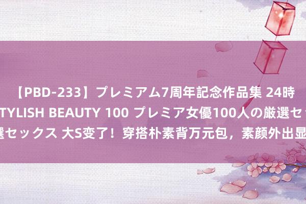 【PBD-233】プレミアム7周年記念作品集 24時間 PREMIUM STYLISH BEAUTY 100 プレミア女優100人の厳選セックス 大S变了！穿搭朴素背万元包，素颜外出显老态，网友：不追求好意思了