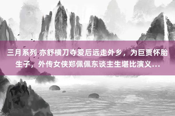 三月系列 亦舒横刀夺爱后远走外乡，为巨贾怀胎生子，外传女侠郑佩佩东谈主生堪比演义…