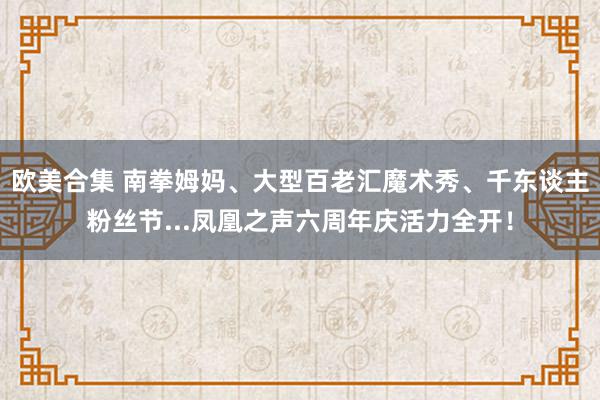 欧美合集 南拳姆妈、大型百老汇魔术秀、千东谈主粉丝节...凤凰之声六周年庆活力全开！