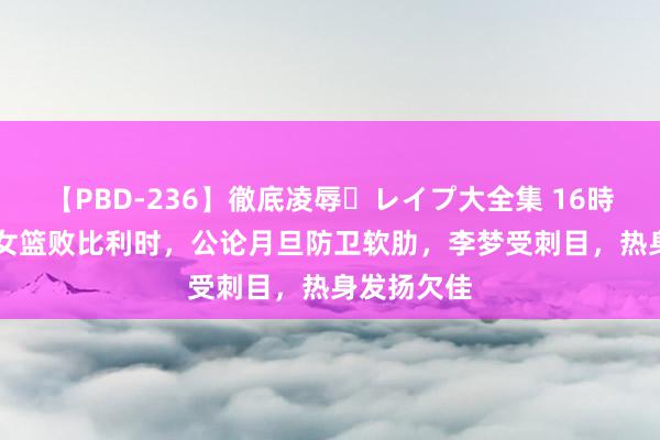 【PBD-236】徹底凌辱・レイプ大全集 16時間 第2集 女篮败比利时，公论月旦防卫软肋，李梦受刺目，热身发扬欠佳