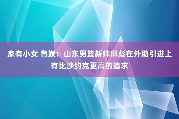 家有小女 鲁媒：山东男篮新帅邱彪在外助引进上有比沙约克更高的追求