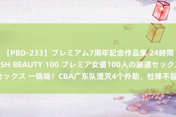 【PBD-233】プレミアム7周年記念作品集 24時間 PREMIUM STYLISH BEAUTY 100 プレミア女優100人の厳選セックス 一锅端！CBA广东队湮灭4个外助，杜锋不留东谈主情，3冠元勋透顶告别