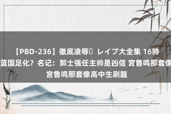 【PBD-236】徹底凌辱・レイプ大全集 16時間 第2集 男篮国足化？名记：郭士强任主帅是凶信 宫鲁鸣那套像高中生刷题