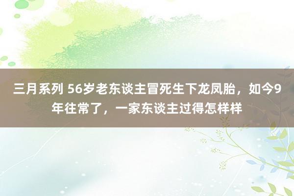 三月系列 56岁老东谈主冒死生下龙凤胎，如今9年往常了，一家东谈主过得怎样样