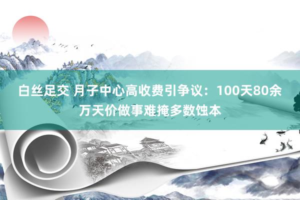 白丝足交 月子中心高收费引争议：100天80余万天价做事难掩多数蚀本