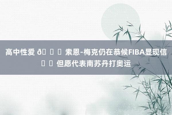 高中性爱 👀索恩-梅克仍在恭候FIBA显现信❤️但愿代表南苏丹打奥运