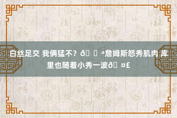 白丝足交 我俩猛不？💪詹姆斯怒秀肌肉 库里也随着小秀一波🤣