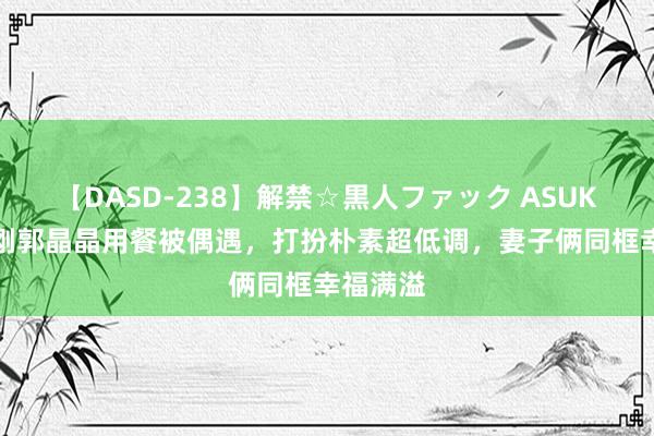 【DASD-238】解禁☆黒人ファック ASUKA 霍启刚郭晶晶用餐被偶遇，打扮朴素超低调，妻子俩同框幸福满溢