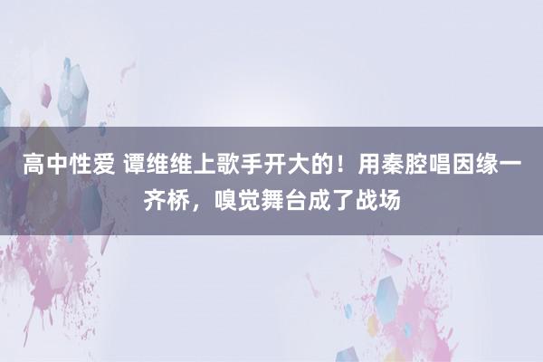 高中性爱 谭维维上歌手开大的！用秦腔唱因缘一齐桥，嗅觉舞台成了战场