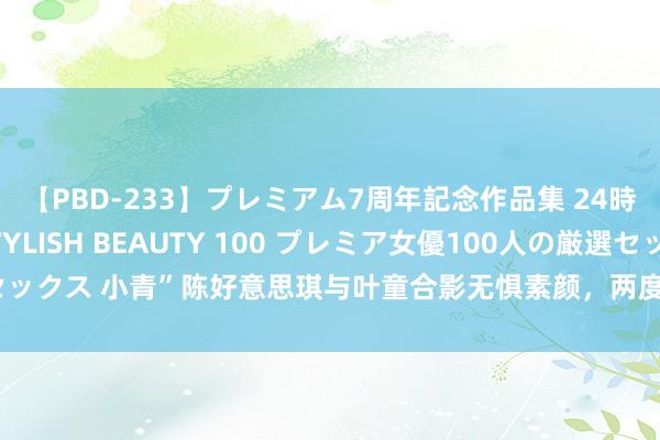 【PBD-233】プレミアム7周年記念作品集 24時間 PREMIUM STYLISH BEAUTY 100 プレミア女優100人の厳選セックス 小青”陈好意思琪与叶童合影无惧素颜，两度嫁巨贾收养先天女病童视如己出