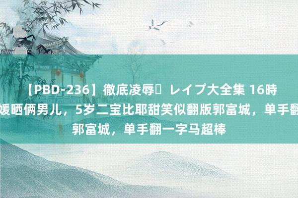 【PBD-236】徹底凌辱・レイプ大全集 16時間 第2集 方媛晒俩男儿，5岁二宝比耶甜笑似翻版郭富城，单手翻一字马超棒