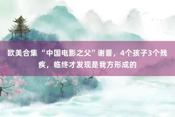 欧美合集 “中国电影之父”谢晋，4个孩子3个残疾，临终才发现是我方形成的