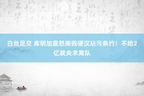 白丝足交 库明加震怒撕毁硬汉玷污条约！不给2亿就央求离队