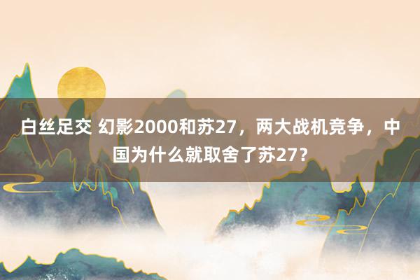 白丝足交 幻影2000和苏27，两大战机竞争，中国为什么就取舍了苏27？