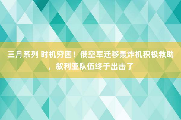 三月系列 时机穷困！俄空军迁移轰炸机积极救助，叙利亚队伍终于出击了