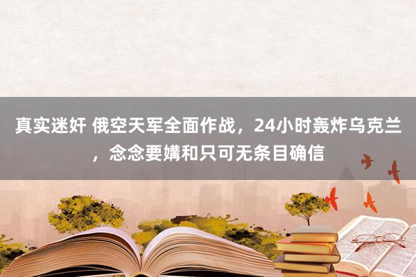 真实迷奸 俄空天军全面作战，24小时轰炸乌克兰，念念要媾和只可无条目确信