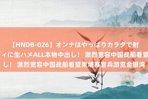 【HNDB-026】オンナはやっぱりカラダで射精する 厳選美巨乳ボディに生ハメALL本物中出し！ 激烈宽容中国战船看望柬埔寨官兵游览金银湾