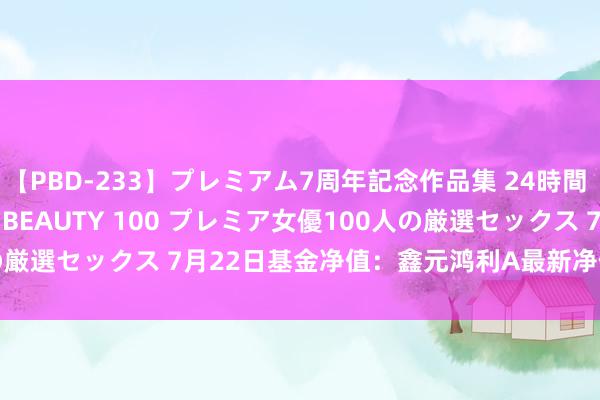 【PBD-233】プレミアム7周年記念作品集 24時間 PREMIUM STYLISH BEAUTY 100 プレミア女優100人の厳選セックス 7月22日基金净值：鑫元鸿利A最新净值1.111，涨0.05%