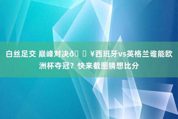 白丝足交 巅峰对决🔥西班牙vs英格兰谁能欧洲杯夺冠？快来截图猜想比分