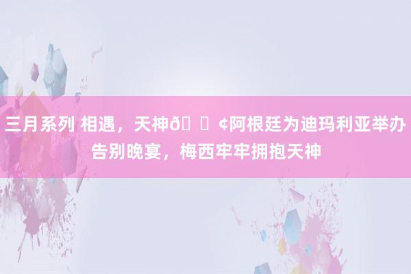 三月系列 相遇，天神😢阿根廷为迪玛利亚举办告别晚宴，梅西牢牢拥抱天神