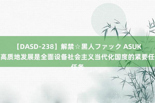 【DASD-238】解禁☆黒人ファック ASUKA 高质地发展是全面设备社会主义当代化国度的紧要任务