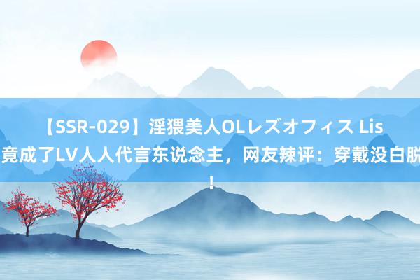 【SSR-029】淫猥美人OLレズオフィス Lisa竟成了LV人人代言东说念主，网友辣评：穿戴没白脱！