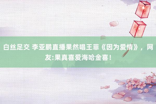 白丝足交 李亚鹏直播果然唱王菲《因为爱情》，网友:果真喜爱海哈金喜！