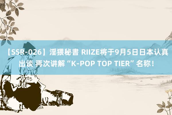 【SSR-026】淫猥秘書 RIIZE将于9月5日日本认真出谈 再次讲解“K-POP TOP TIER”名称！